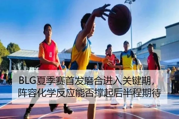 BLG夏季赛首发磨合进入关键期，阵容化学反应能否撑起后半程期待